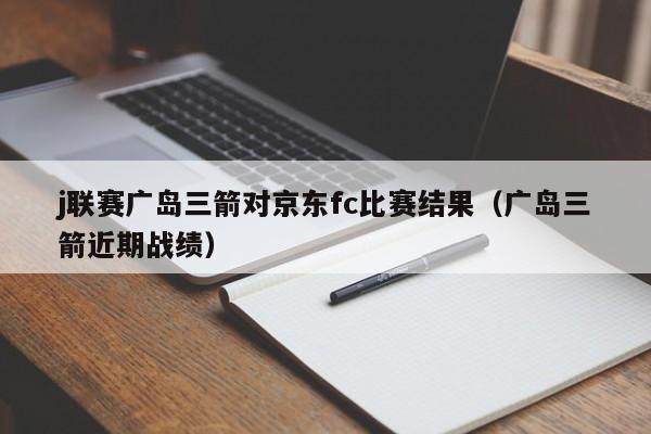 j联赛广岛三箭对京东fc比赛结果（广岛三箭近期战绩）