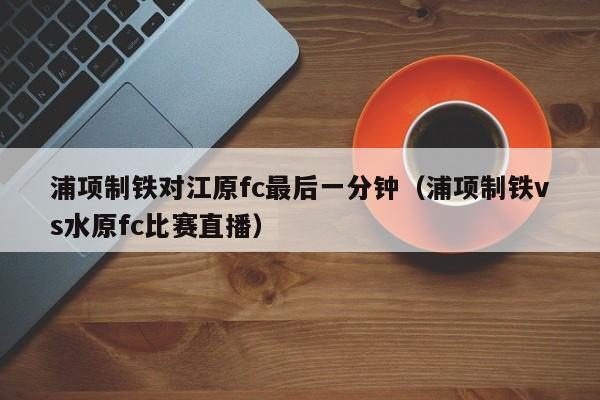 浦项制铁对江原fc最后一分钟（浦项制铁vs水原fc比赛直播）