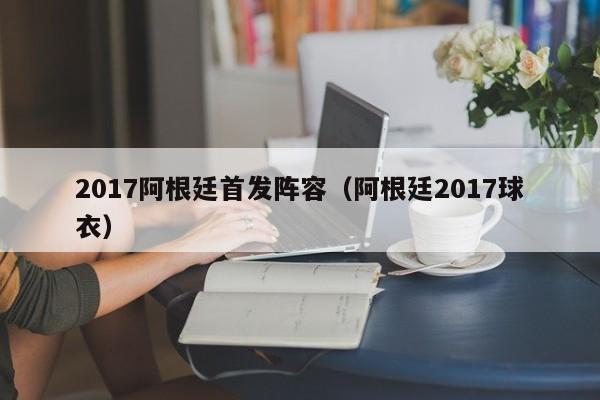 2017阿根廷首发阵容（阿根廷2017球衣）