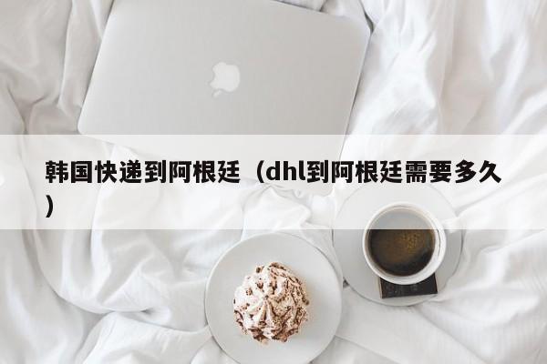 韩国快递到阿根廷（dhl到阿根廷需要多久）