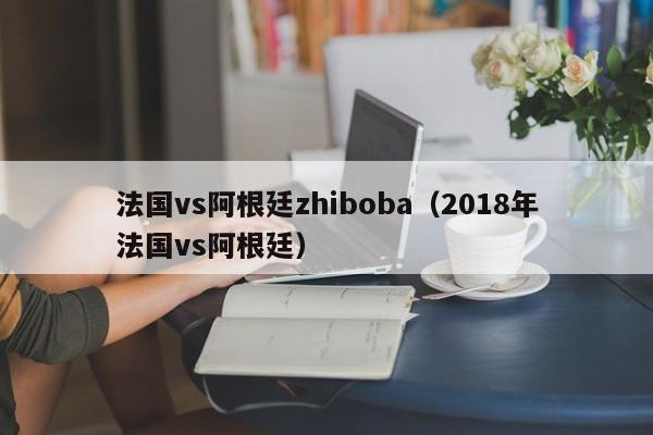 法国vs阿根廷zhiboba（2018年法国vs阿根廷）