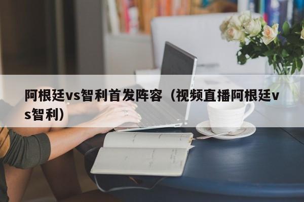 阿根廷vs智利首发阵容（视频直播阿根廷vs智利）