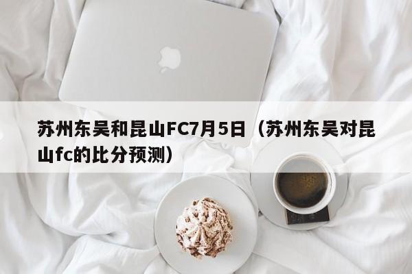 苏州东吴和昆山FC7月5日（苏州东吴对昆山fc的比分预测）