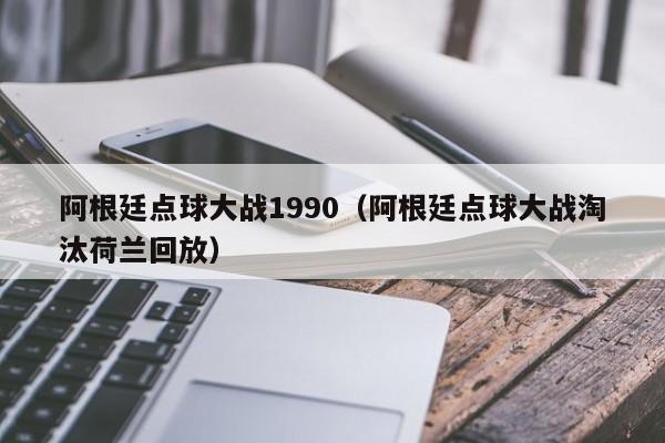 阿根廷点球大战1990（阿根廷点球大战淘汰荷兰回放）