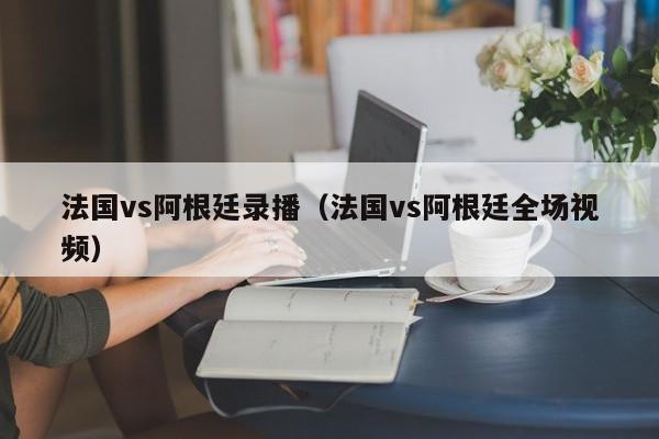 法国vs阿根廷录播（法国vs阿根廷全场视频）