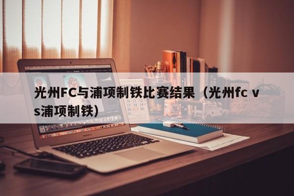 光州FC与浦项制铁比赛结果（光州fc vs浦项制铁）