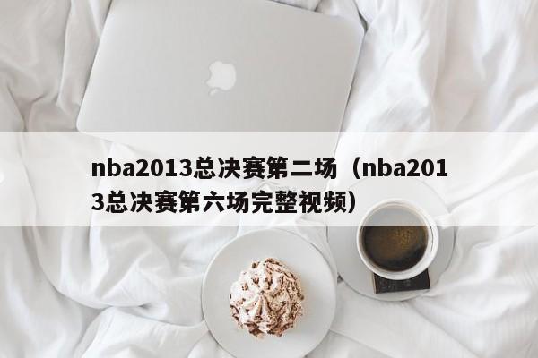 nba2013总决赛第二场（nba2013总决赛第六场完整视频）