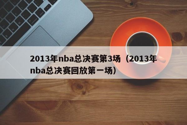 2013年nba总决赛第3场（2013年nba总决赛回放第一场）