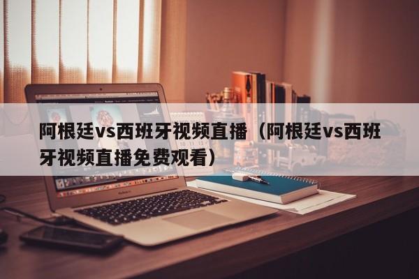 阿根廷vs西班牙视频直播（阿根廷vs西班牙视频直播免费观看）