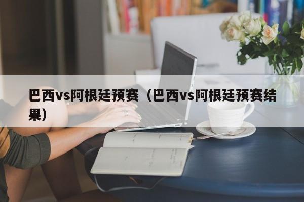 巴西vs阿根廷预赛（巴西vs阿根廷预赛结果）