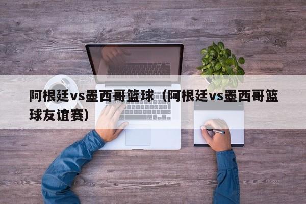 阿根廷vs墨西哥篮球（阿根廷vs墨西哥篮球友谊赛）