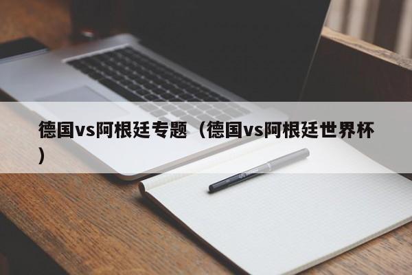 德国vs阿根廷专题（德国vs阿根廷世界杯）