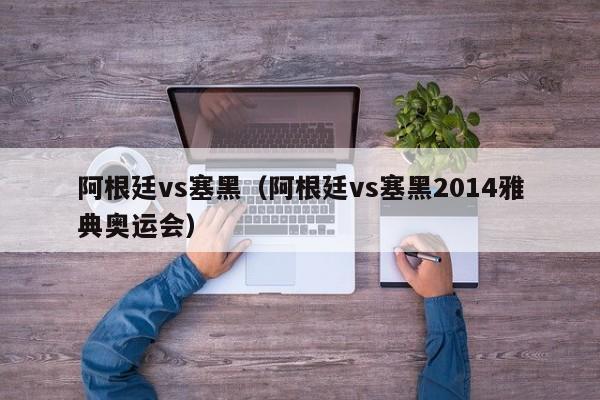 阿根廷vs塞黑（阿根廷vs塞黑2014雅典奥运会）