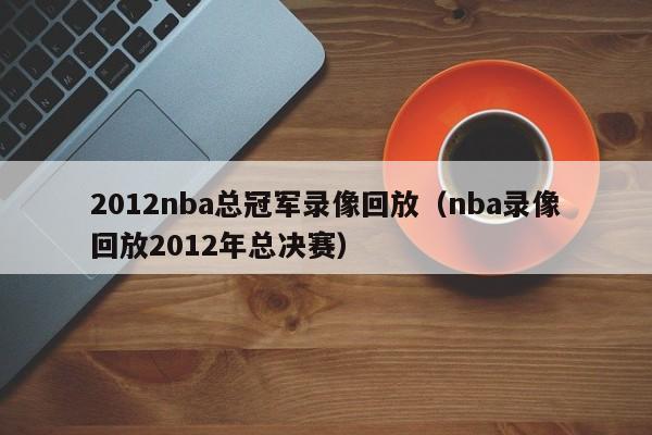 2012nba总冠军录像回放（nba录像回放2012年总决赛）