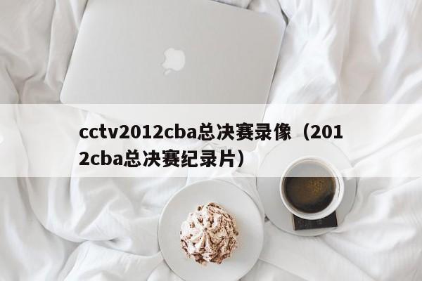 cctv2012cba总决赛录像（2012cba总决赛纪录片）