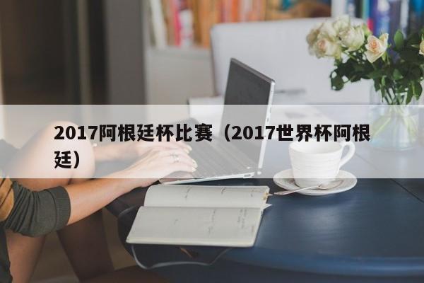 2017阿根廷杯比赛（2017世界杯阿根廷）