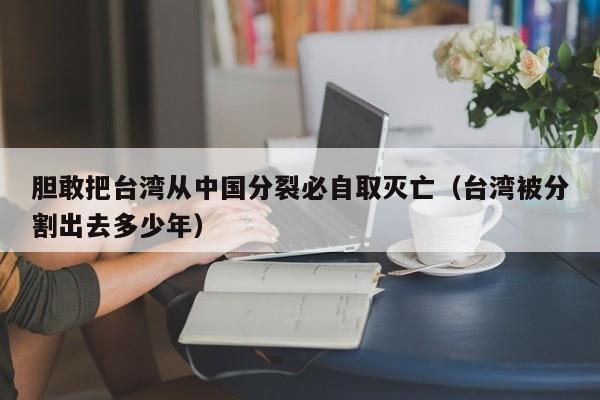 胆敢把台湾从中国分裂必自取灭亡（台湾被分割出去多少年）