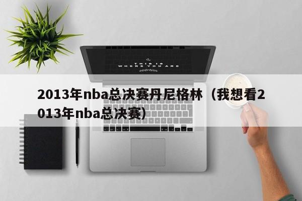 2013年nba总决赛丹尼格林（我想看2013年nba总决赛）