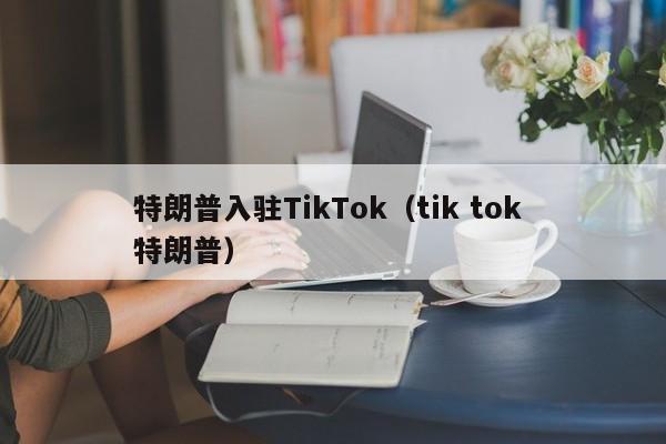 特朗普入驻TikTok（tik tok 特朗普）