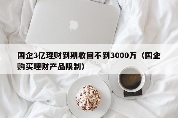 国企3亿理财到期收回不到3000万（国企购买理财产品限制）