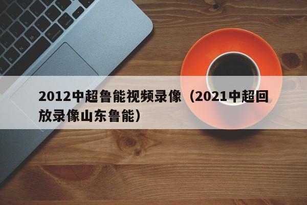 2012中超鲁能视频录像（2021中超回放录像山东鲁能）