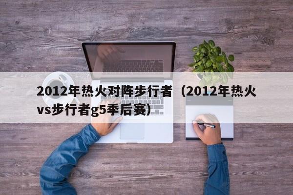 2012年热火对阵步行者（2012年热火vs步行者g5季后赛）