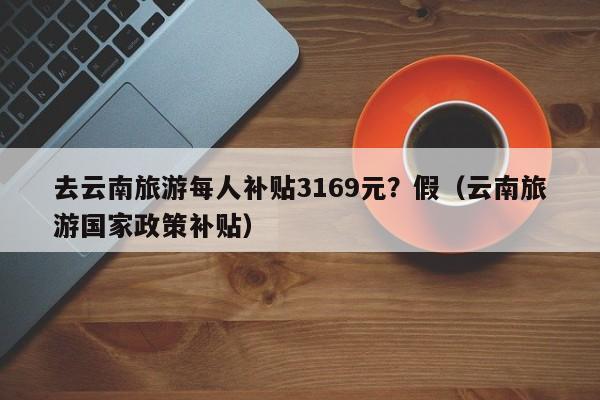 去云南旅游每人补贴3169元？假（云南旅游国家政策补贴）