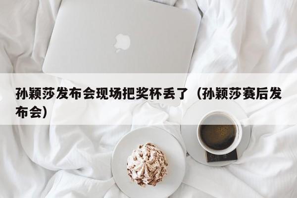 孙颖莎发布会现场把奖杯丢了（孙颖莎赛后发布会）