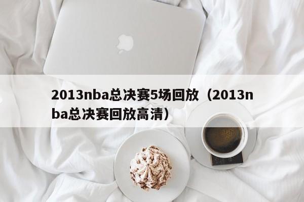 2013nba总决赛5场回放（2013nba总决赛回放高清）