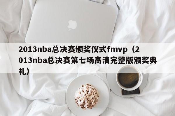 2013nba总决赛颁奖仪式fmvp（2013nba总决赛第七场高清完整版颁奖典礼）