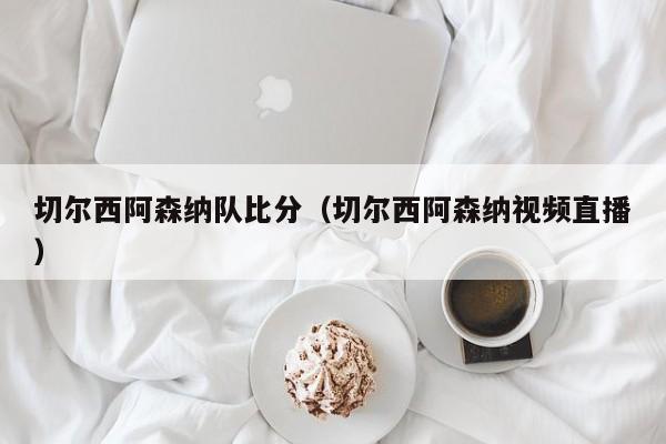 切尔西阿森纳队比分（切尔西阿森纳视频直播）