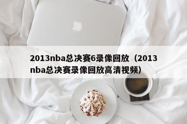 2013nba总决赛6录像回放（2013nba总决赛录像回放高清视频）