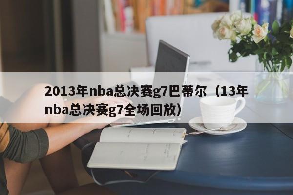 2013年nba总决赛g7巴蒂尔（13年nba总决赛g7全场回放）