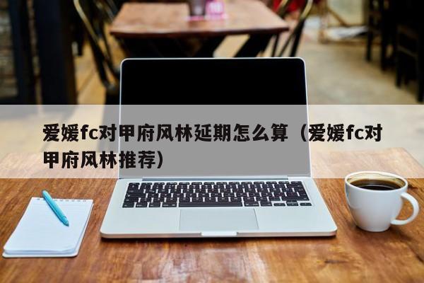 爱媛fc对甲府风林延期怎么算（爱媛fc对甲府风林推荐）