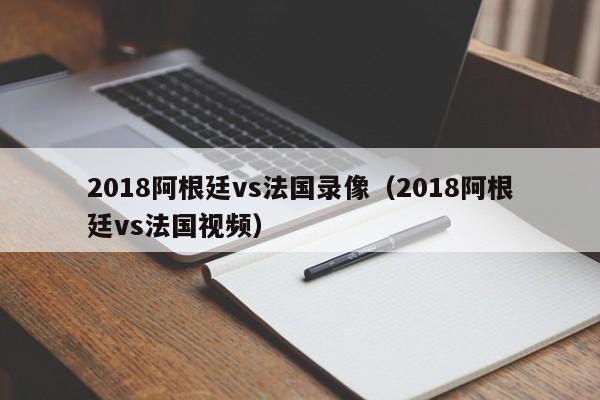 2018阿根廷vs法国录像（2018阿根廷vs法国视频）