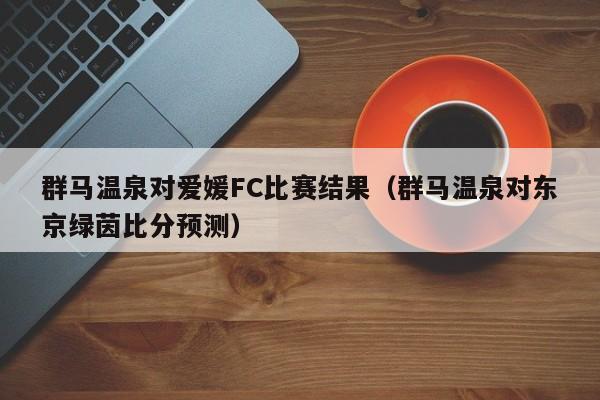 群马温泉对爱媛FC比赛结果（群马温泉对东京绿茵比分预测）