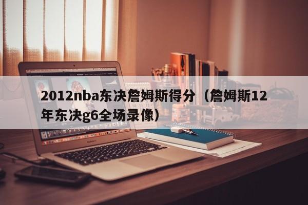 2012nba东决詹姆斯得分（詹姆斯12年东决g6全场录像）