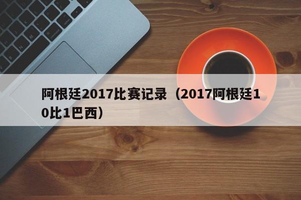 阿根廷2017比赛记录（2017阿根廷10比1巴西）