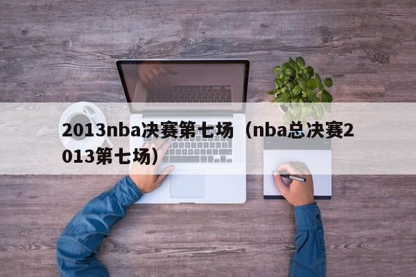 2013nba决赛第七场（nba总决赛2013第七场）