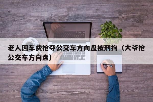 老人因车费抢夺公交车方向盘被刑拘（大爷抢公交车方向盘）