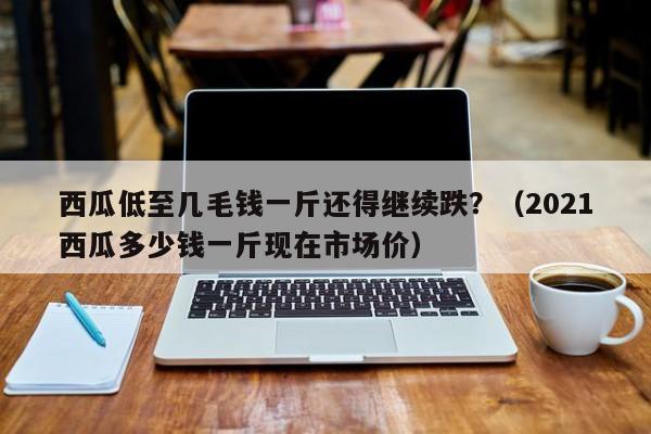 西瓜低至几毛钱一斤还得继续跌？（2021西瓜多少钱一斤现在市场价）