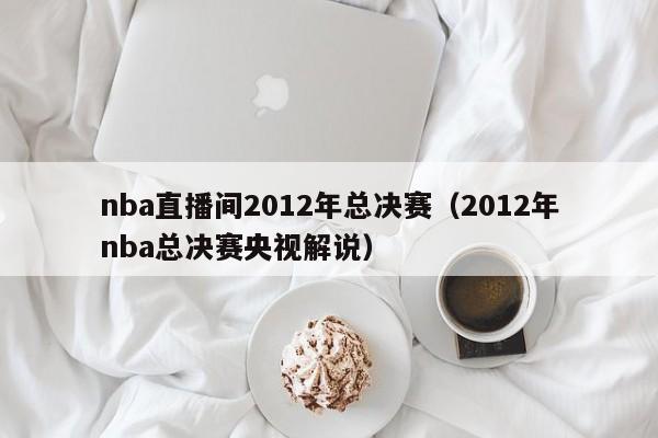 nba直播间2012年总决赛（2012年nba总决赛央视解说）