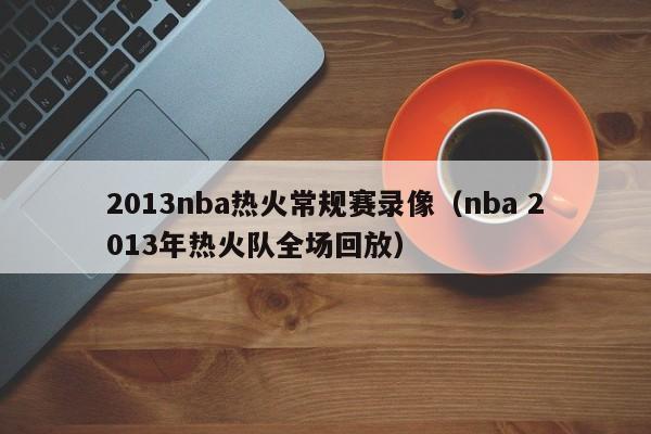 2013nba热火常规赛录像（nba 2013年热火队全场回放）