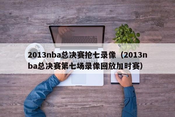 2013nba总决赛抢七录像（2013nba总决赛第七场录像回放加时赛）