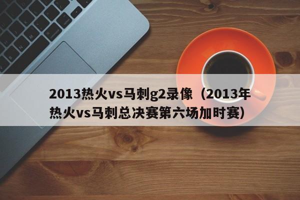 2013热火vs马刺g2录像（2013年热火vs马刺总决赛第六场加时赛）