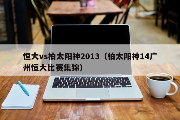 恒大vs柏太阳神2013（柏太阳神14广州恒大比赛集锦）