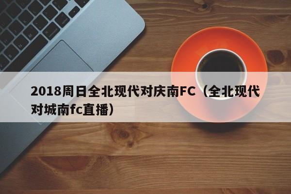 2018周日全北现代对庆南FC（全北现代对城南fc直播）