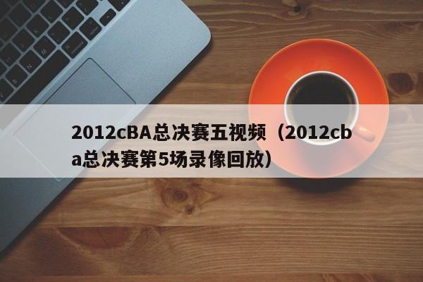 2012cBA总决赛五视频（2012cba总决赛第5场录像回放）