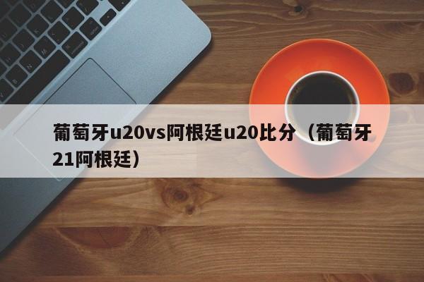 葡萄牙u20vs阿根廷u20比分（葡萄牙21阿根廷）