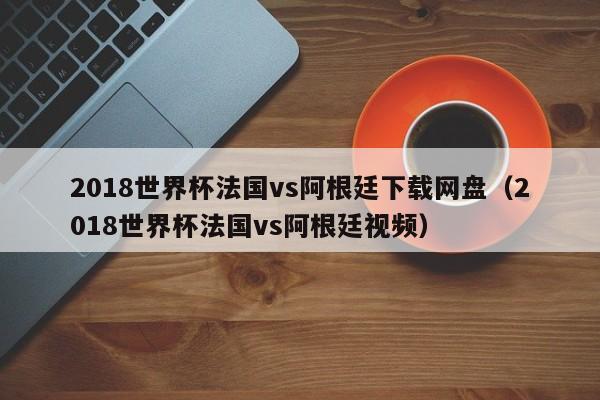 2018世界杯法国vs阿根廷下载网盘（2018世界杯法国vs阿根廷视频）